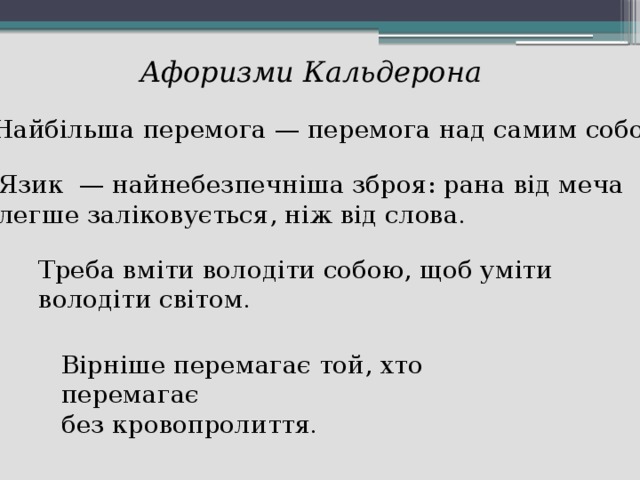 Афоризми Кальдерона Найбільша перемога — перемога над самим собою . Язик — найнебезпечніша зброя: рана від меча легше заліковується, ніж від слова . Треба вміти володіти собою, щоб уміти володіти світом . Вірніше перемагає той, хто перемагає без кровопролиття .  