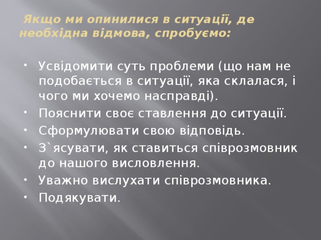  Якщо ми опинилися в ситуації, де необхідна відмова, спробуємо:   Усвідомити суть проблеми (що нам не подобається в ситуації, яка склалася, і чого ми хочемо насправді). Пояснити своє ставлення до ситуації. Сформулювати свою відповідь. З`ясувати, як ставиться співрозмовник до нашого висловлення. Уважно вислухати співрозмовника. Подякувати. 