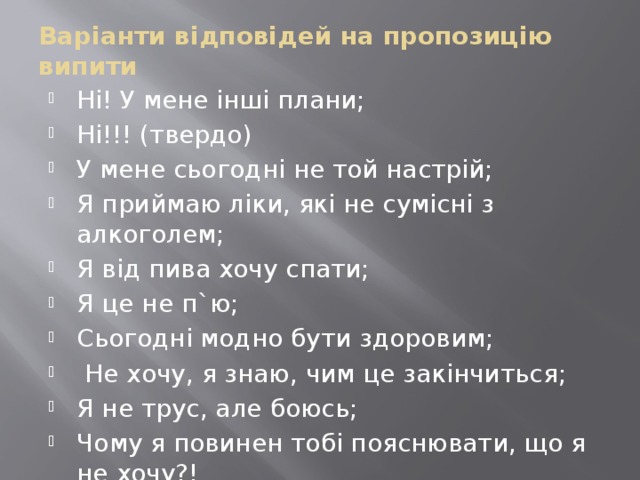 Варіанти відповідей на пропозицію випити Ні! У мене інші плани; Ні!!! (твердо) У мене сьогодні не той настрій; Я приймаю ліки, які не сумісні з алкоголем; Я від пива хочу спати; Я це не п`ю; Сьогодні модно бути здоровим;  Не хочу, я знаю, чим це закінчиться; Я не трус, але боюсь; Чому я повинен тобі пояснювати, що я не хочу?! 