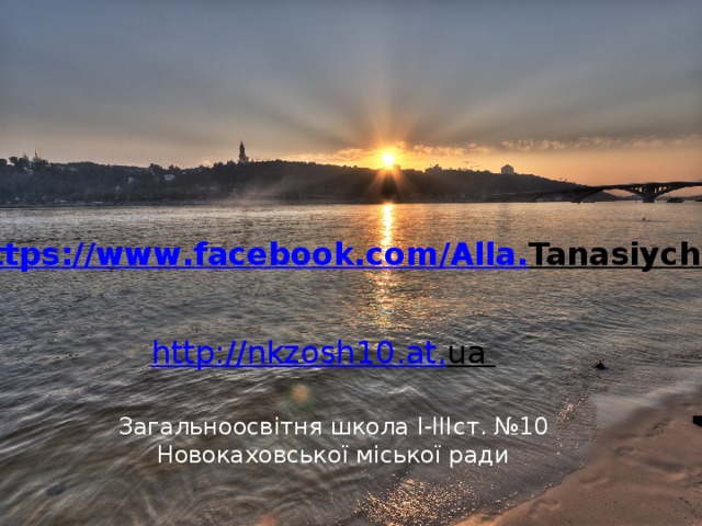 https :// www . facebook . com / Alla . Tanasiychuk  http :// nkzosh 10. at . ua    Загальноосвітня школа І-ІІІст. №10 Новокаховської міської ради  