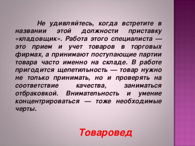   Не удивляйтесь, когда встретите в названии этой должности приставку «кладовщик». Работа этого специалиста — это прием и учет товаров в торговых фирмах, а принимают поступающие партии товара часто именно на складе. В работе пригодится щепетильность — товар нужно не только принимать, но и проверять на соответствие качества, заниматься отбраковкой. Внимательность и умение концентрироваться — тоже необходимые черты.     Товаровед 