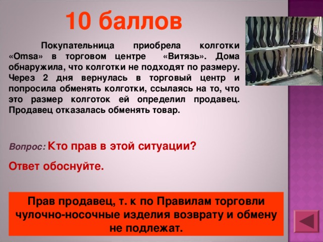 10 баллов  Покупательница приобрела колготки «Omsa» в торговом центре «Витязь». Дома обнаружила, что колготки не подходят по размеру. Через 2 дня вернулась в торговый центр и попросила обменять колготки, ссылаясь на то, что это размер колготок ей определил продавец. Продавец отказалась обменять товар. Вопрос: Кто прав в этой ситуации? Ответ обоснуйте. Прав продавец, т. к по Правилам торговли чулочно-носочные изделия возврату и обмену не подлежат. 