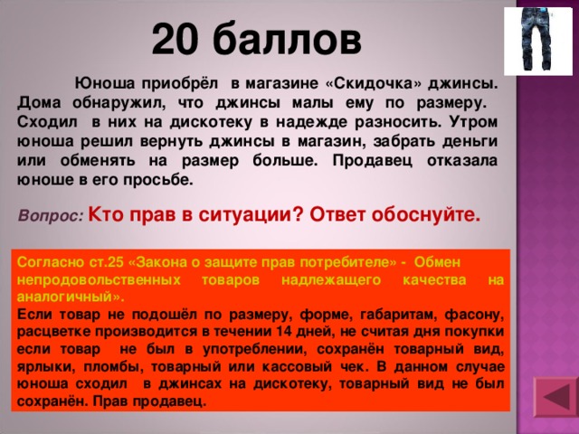 20 баллов  Юноша приобрёл в магазине «Скидочка» джинсы. Дома обнаружил, что джинсы малы ему по размеру. Сходил в них на дискотеку в надежде разносить. Утром юноша решил вернуть джинсы в магазин, забрать деньги или обменять на размер больше. Продавец отказала юноше в его просьбе. Вопрос: Кто прав в ситуации? Ответ обоснуйте. Согласно ст.25 «Закона о защите прав потребителе» - Обмен непродовольственных товаров надлежащего качества на аналогичный». Если товар не подошёл по размеру, форме, габаритам, фасону, расцветке производится в течении 14 дней, не считая дня покупки если товар не был в употреблении, сохранён товарный вид, ярлыки, пломбы, товарный или кассовый чек. В данном случае юноша сходил в джинсах на дискотеку, товарный вид не был сохранён. Прав продавец. 