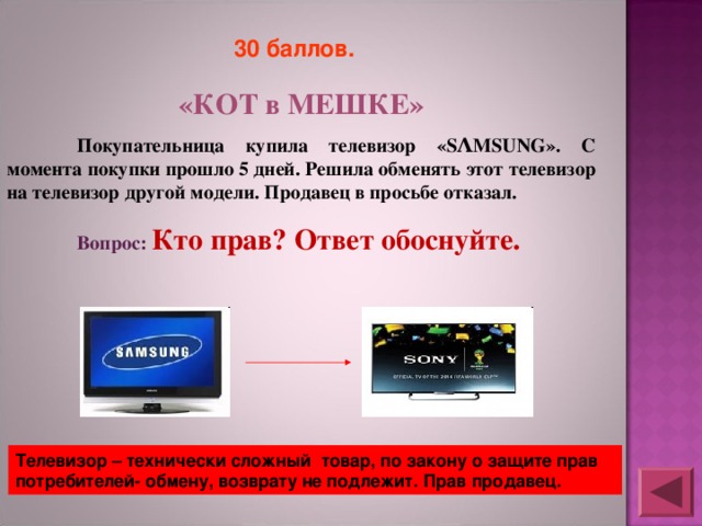 30 баллов.  «КОТ в МЕШКЕ»  Покупательница купила телевизор «SΛMSUNG». С момента покупки прошло 5 дней. Решила обменять этот телевизор на телевизор другой модели. Продавец в просьбе отказал.  Вопрос: Кто прав? Ответ обоснуйте. Телевизор – технически сложный товар, по закону о защите прав потребителей- обмену, возврату не подлежит. Прав продавец. 