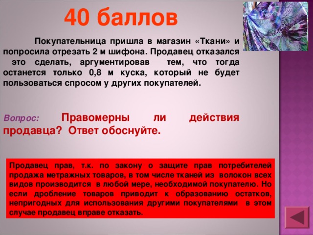 40 баллов  Покупательница пришла в магазин «Ткани» и попросила отрезать 2 м шифона. Продавец отказался это сделать, аргументировав тем, что тогда останется только 0,8 м куска, который не будет пользоваться спросом у других покупателей.  Вопрос: Правомерны ли действия продавца? Ответ обоснуйте. Продавец прав, т.к. по закону о защите прав потребителей продажа метражных товаров, в том числе тканей из волокон всех видов производится в любой мере, необходимой покупателю. Но если дробление товаров приводит к образованию остатков, непригодных для использования другими покупателями в этом случае продавец вправе отказать. 