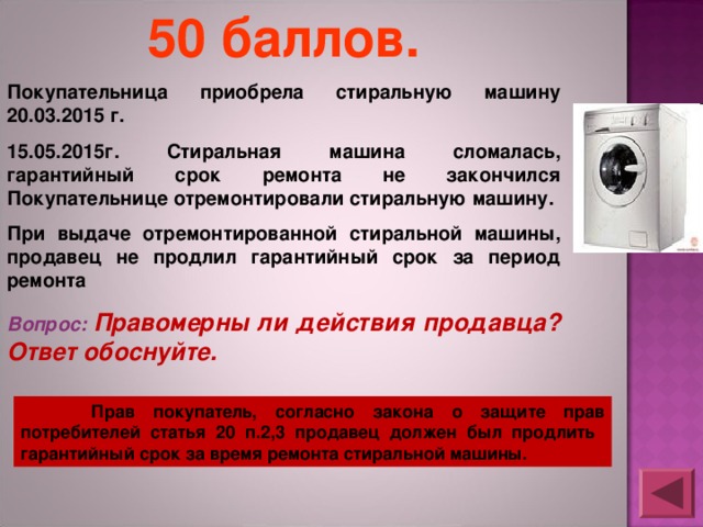 50 баллов. Покупательница приобрела стиральную машину 20.03.2015 г. 15.05.2015г. Стиральная машина сломалась, гарантийный срок ремонта не закончился Покупательнице отремонтировали стиральную машину. При выдаче отремонтированной стиральной машины, продавец не продлил гарантийный срок за период ремонта Вопрос: Правомерны ли действия продавца? Ответ обоснуйте.  Прав покупатель, согласно закона о защите прав потребителей статья 20 п.2,3 продавец должен был продлить гарантийный срок за время ремонта стиральной машины. 