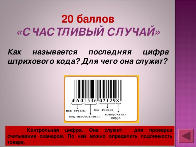 20 баллов «СЧАСТЛИВЫЙ СЛУЧАЙ»  Как называется последняя цифра штрихового кода? Для чего она служит?   Контрольная цифра. Она служит для проверки считывания сканером. По ней можно определить подлинность товара. 
