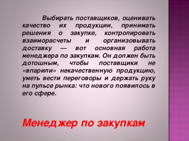   Выбирать поставщиков, оценивать качество их продукции, принимать решения о закупке, контролировать взаиморасчеты и организовывать доставку — вот основная работа менеджера по закупкам. Он должен быть дотошным, чтобы поставщики не «впарили» некачественную продукцию, уметь вести переговоры и держать руку на пульсе рынка: что нового появилось в его сфере.   Менеджер по закупкам 