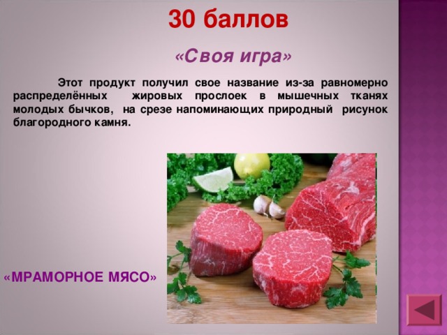 30 баллов «Своя игра»  Этот продукт получил свое название из-за равномерно распределённых жировых прослоек в мышечных тканях молодых бычков, на срезе напоминающих природный рисунок благородного камня. «МРАМОРНОЕ МЯСО» 