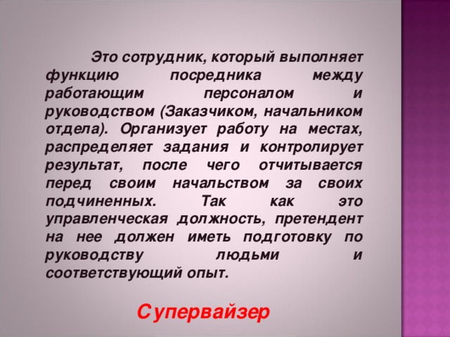      Это сотрудник, который выполняет функцию посредника между работающим персоналом и руководством (Заказчиком, начальником отдела). Организует работу на местах, распределяет задания и контролирует результат, после чего отчитывается перед своим начальством за своих подчиненных. Так как это управленческая должность, претендент на нее должен иметь подготовку по руководству людьми и соответствующий опыт.      Супервайзер 
