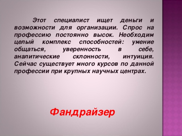    Этот специалист ищет деньги и возможности для организации. Спрос на профессию постоянно высок. Необходим целый комплекс способностей: умение общаться, уверенность в себе, аналитические склонности, интуиция. Сейчас существует много курсов по данной профессии при крупных научных центрах.   Фандрайзер 