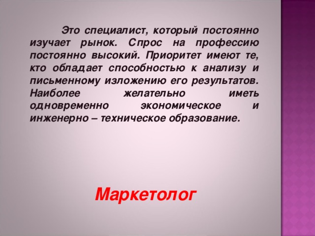   Это специалист, который постоянно изучает рынок. Спрос на профессию постоянно высокий. Приоритет имеют те, кто обладает способностью к анализу и письменному изложению его результатов. Наиболее желательно иметь одновременно экономическое и инженерно – техническое образование.   Маркетолог 