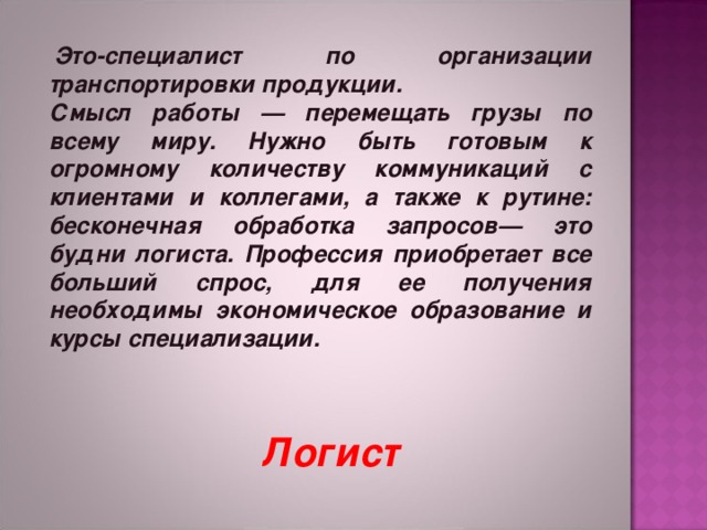   Это-специалист по организации транспортировки продукции. Смысл работы — перемещать грузы по всему миру. Нужно быть готовым к огромному количеству коммуникаций с клиентами и коллегами, а также к рутине: бесконечная обработка запросов— это будни логиста. Профессия приобретает все больший спрос, для ее получения необходимы экономическое образование и курсы специализации.   Логист 