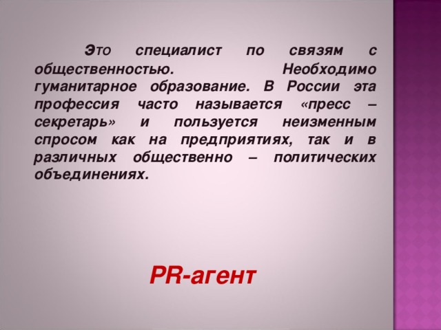  э ТО специалист по связям с общественностью. Необходимо гуманитарное образование. В России эта профессия часто называется «пресс – секретарь» и пользуется неизменным спросом как на предприятиях, так и в различных общественно – политических объединениях.   Р R -агент 