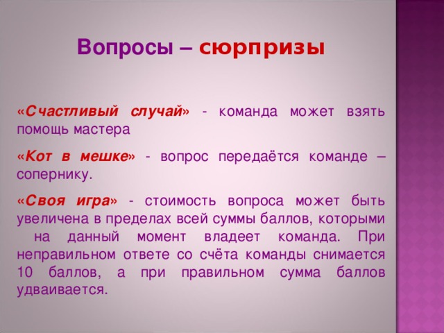 Вопросы – сюрпризы « Счастливый случай » - команда может взять помощь мастера « Кот в мешке » - вопрос передаётся команде – сопернику. « Своя игра » - стоимость вопроса может быть увеличена в пределах всей суммы баллов, которыми на данный момент владеет команда. При неправильном ответе со счёта команды снимается 10 баллов, а при правильном сумма баллов удваивается. 
