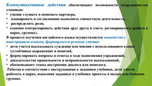 Коммуникативные действия обеспечивают возможности сотрудничества учеников: умение слушать и понимать партнера,  планировать и согласованно выполнять совместную деятельность,  распределять роли, взаимно контролировать действия друг друга и уметь договариваться (работа в парах, группах). В процессе изучения английского языка осуществляется знакомство с иностранным языком, формируются речевые умения : дети учатся высказывать суждения или мнения с использованием клише (устойчивые выражения) и понятий, формулировать вопросы и ответы в ходе выполнения упражнений, доказательства правильности и неправильности высказываний, обосновывают этапы построения диалога или монолога.  Работая в соответствии с инструкциями к заданиям учебника, дети учатся работать в парах, выполняя заданные в учебнике проекты в малых или больших группах.  