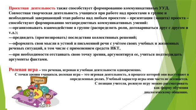 Проектная деятельность также способствует формированию коммуникативных УУД. Совместная творческая деятельность учащихся при работе над проектами в группе и необходимый завершающий этап работы над любым проектом – презентация (защита) проекта – способствуют формированию метапредметных коммуникативных умений: ---организовывать взаимодействие в группе (распределять роли, договариваться друг с другом и т.д.); ---предвидеть (прогнозировать) последствия коллективных решений; ---оформлять свои мысли в устной и письменной речи с учѐтом своих учебных и жизненных речевых ситуаций, в том числе с применением средств ИКТ, ---при необходимости отстаивать свою точку зрения, аргументируя ее, учиться подтверждать аргументы фактами.  Ролевая игра – это речевая, игровая и учебная деятельности одновременно. С точки зрения учащихся, ролевая игра – это игровая деятельность, в процессе которой они выступают в определенных ролях. Учебный характер игры ими часто не осознается.  С позиции учителя, ролевую игру можно рассматривать как форму обучения диалогическому общению.   