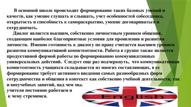  В основной школе происходит формирование таких базовых умений и качеств, как умение слушать и слышать, учет особенностей собеседника, открытость и способность к самораскрытию, умение договариваться и сотрудничать.  Диалог является высшим, собственно личностным уровнем общения, создающим наиболее благоприятные условия для проявления и развития личности. Именно готовность к диалогу по праву считается высшим уровнем развития коммуникативной компетентности. Работа в группе также является продуктивной формой работы по формированию коммуникативных универсальных действий. Следует еще раз подчеркнуть, что коммуникативная компетентность учащихся складывается из многих составляющих, в ее формирование требует активного введения самых разнообразных форм сотрудничества и общения в контекст как собственно учебной деятельности, так и внеучебных занятий, над чем мы, учителя постоянно работаем и  к чему стремимся. 