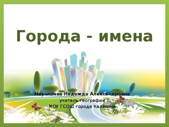 Города - имена Марышева Надежда Александровна учитель географии МОУ ГСОШ города Калязина 
