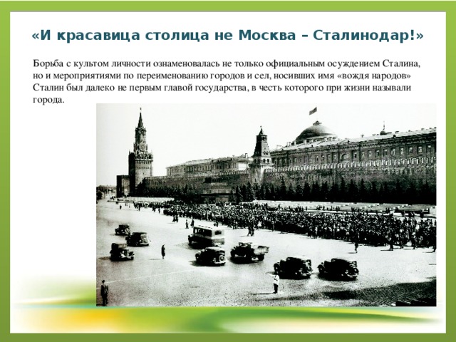 «И красавица столица не Москва – Сталинодар!»   Борьба с культом личности ознаменовалась не только официальным осуждением Сталина, но и мероприятиями по переименованию городов и сел, носивших имя «вождя народов» Сталин был далеко не первым главой государства, в честь которого при жизни называли города. 