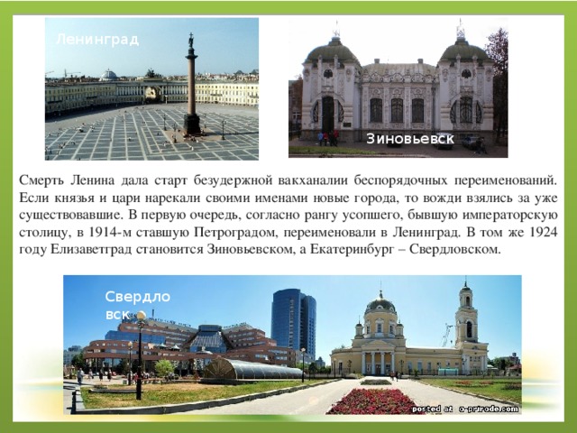 Ленинград Зиновьевск Смерть Ленина дала старт безудержной вакханалии беспорядочных переименований. Если князья и цари нарекали своими именами новые города, то вожди взялись за уже существовавшие. В первую очередь, согласно рангу усопшего, бывшую императорскую столицу, в 1914-м ставшую Петроградом, переименовали в Ленинград. В том же 1924 году Елизаветград становится Зиновьевском, а Екатеринбург – Свердловском. Свердловск 