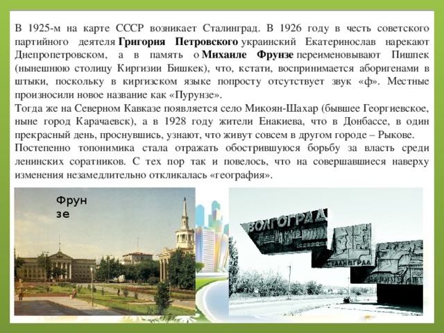 В 1925-м на карте СССР возникает Сталинград. В 1926 году в честь советского партийного деятеля  Григория Петровского  украинский Екатеринослав нарекают Днепропетровском, а в память о  Михаиле Фрунзе  переименовывают Пишпек (нынешнюю столицу Киргизии Бишкек), что, кстати, воспринимается аборигенами в штыки, поскольку в киргизском языке попросту отсутствует звук «ф». Местные произносили новое название как «Пурунзе». Тогда же на Северном Кавказе появляется село Микоян-Шахар (бывшее Георгиевское, ныне город Карачаевск), а в 1928 году жители Енакиева, что в Донбассе, в один прекрасный день, проснувшись, узнают, что живут совсем в другом городе – Рыкове. Постепенно топонимика стала отражать обострившуюся борьбу за власть среди ленинских соратников. С тех пор так и повелось, что на совершавшиеся наверху изменения незамедлительно откликалась «география». Фрунзе 