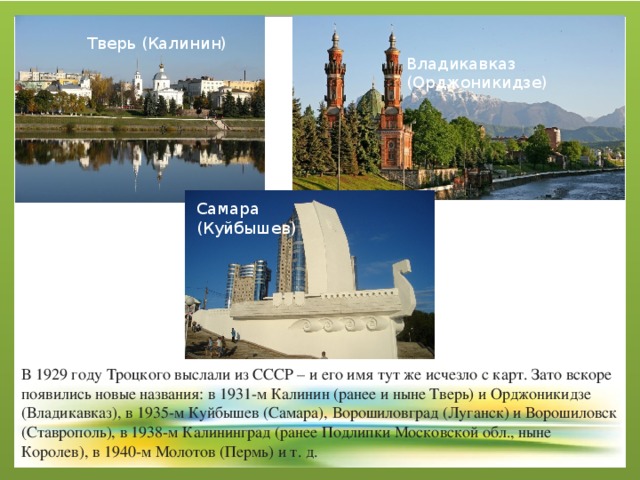 Тверь (Калинин) Владикавказ (Орджоникидзе) Самара (Куйбышев) В 1929 году Троцкого выслали из СССР – и его имя тут же исчезло с карт. Зато вскоре появились новые названия: в 1931-м Калинин (ранее и ныне Тверь) и Орджоникидзе (Владикавказ), в 1935-м Куйбышев (Самара), Ворошиловград (Луганск) и Ворошиловск (Ставрополь), в 1938-м Калининград (ранее Подлипки Московской обл., ныне Королев), в 1940-м Молотов (Пермь) и т. д. 