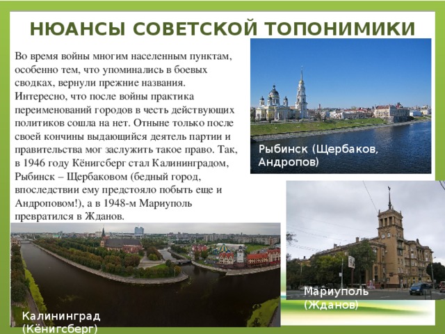 НЮАНСЫ СОВЕТСКОЙ ТОПОНИМИКИ   Во время войны многим населенным пунктам, особенно тем, что упоминались в боевых сводках, вернули прежние названия. Интересно, что после войны практика переименований городов в честь действующих политиков сошла на нет. Отныне только после своей кончины выдающийся деятель партии и правительства мог заслужить такое право. Так, в 1946 году Кёнигсберг стал Калининградом, Рыбинск – Щербаковом (бедный город, впоследствии ему предстояло побыть еще и Андроповом!), а в 1948-м Мариуполь превратился в Жданов. Рыбинск (Щербаков, Андропов) Мариуполь (Жданов) Калининград (Кёнигсберг) 