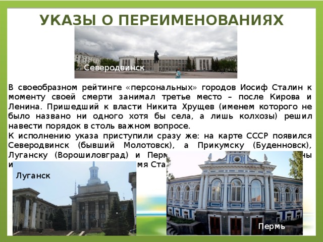 УКАЗЫ О ПЕРЕИМЕНОВАНИЯХ   Северодвинск В своеобразном рейтинге «персональных» городов Иосиф Сталин к моменту своей смерти занимал третье место – после Кирова и Ленина. Пришедший к власти Никита Хрущев (именем которого не было названо ни одного хотя бы села, а лишь колхозы) решил навести порядок в столь важном вопросе. К исполнению указа приступили сразу же: на карте СССР появился Северодвинск (бывший Молотовск), а Прикумску (Буденновск), Луганску (Ворошиловград) и Перми (Молотов) были возвращены исконные названия. Однако имя Сталина побоялись трогать. Луганск Пермь 