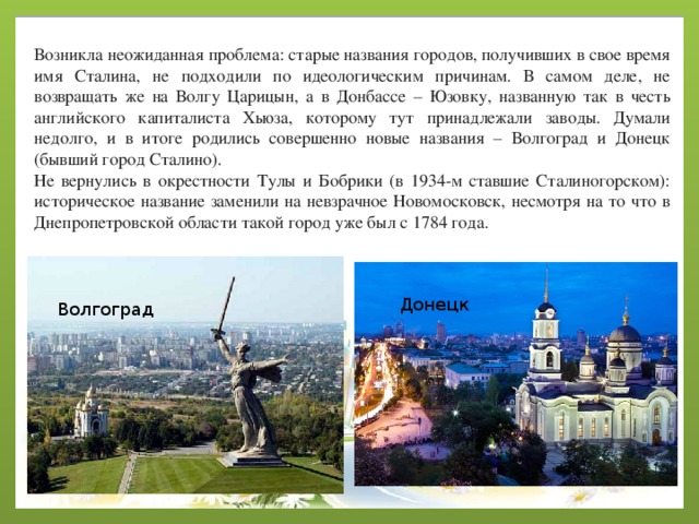 Возникла неожиданная проблема: старые названия городов, получивших в свое время имя Сталина, не подходили по идеологическим причинам. В самом деле, не возвращать же на Волгу Царицын, а в Донбассе – Юзовку, названную так в честь английского капиталиста Хьюза, которому тут принадлежали заводы. Думали недолго, и в итоге родились совершенно новые названия – Волгоград и Донецк (бывший город Сталино). Не вернулись в окрестности Тулы и Бобрики (в 1934-м ставшие Сталиногорском): историческое название заменили на невзрачное Новомосковск, несмотря на то что в Днепропетровской области такой город уже был с 1784 года. Донецк Волгоград 