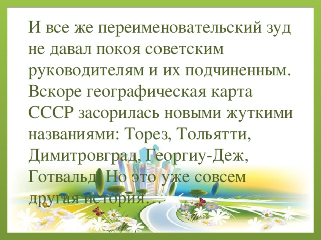 И все же переименовательский зуд не давал покоя советским руководителям и их подчиненным. Вскоре географическая карта СССР засорилась новыми жуткими названиями: Торез, Тольятти, Димитровград, Георгиу-Деж, Готвальд. Но это уже совсем другая история… 