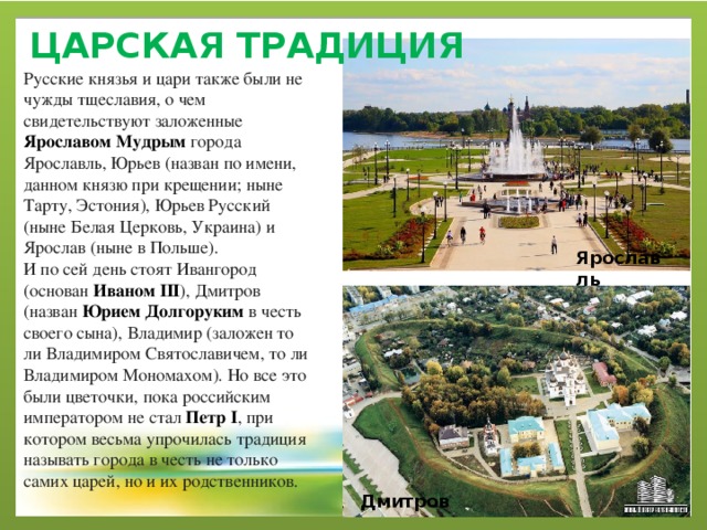 ЦАРСКАЯ ТРАДИЦИЯ   Русские князья и цари также были не чужды тщеславия, о чем свидетельствуют заложенные Ярославом Мудрым  города Ярославль, Юрьев (назван по имени, данном князю при крещении; ныне Тарту, Эстония), Юрьев Русский (ныне Белая Церковь, Украина) и Ярослав (ныне в Польше). И по сей день стоят Ивангород (основан  Иваном III ), Дмитров (назван  Юрием Долгоруким  в честь своего сына), Владимир (заложен то ли Владимиром Святославичем, то ли Владимиром Мономахом). Но все это были цветочки, пока российским императором не стал  Петр I , при котором весьма упрочилась традиция называть города в честь не только самих царей, но и их родственников. Ярославль Дмитров 