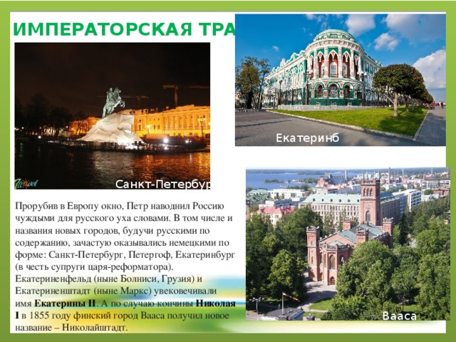 императорская ТРАДИЦИЯ   Екатеринбург Санкт-Петербург Прорубив в Европу окно, Петр наводнил Россию чуждыми для русского уха словами. В том числе и названия новых городов, будучи русскими по содержанию, зачастую оказывались немецкими по форме: Санкт-Петербург, Петергоф, Екатеринбург (в честь супруги царя-реформатора). Екатериненфельд (ныне Болниси, Грузия) и Екатериненштадт (ныне Маркс) увековечивали имя  Екатерины II . А по случаю кончины  Николая I  в 1855 году финский город Вааса получил новое название – Николайштадт. Вааса 