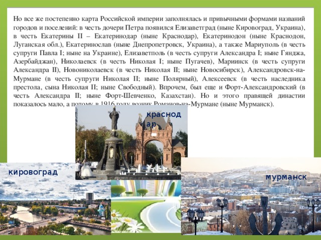 Но все же постепенно карта Российской империи заполнялась и привычными формами названий городов и поселений: в честь дочери Петра появился Елизаветград (ныне Кировоград, Украина), в честь Екатерины II – Екатеринодар (ныне Краснодар), Екатеринодон (ныне Краснодон, Луганская обл.), Екатеринослав (ныне Днепропетровск, Украина), а также Мариуполь (в честь супруги Павла I; ныне на Украине), Елизаветполь (в честь супруги Александра I; ныне Гянджа, Азербайджан), Николаевск (в честь Николая I; ныне Пугачев), Мариинск (в честь супруги Александра II), Новониколаевск (в честь Николая II; ныне Новосибирск), Александровск-на-Мурмане (в честь супруги Николая II; ныне Полярный), Алексеевск (в честь наследника престола, сына Николая II; ныне Свободный). Впрочем, был еще и Форт-Александровский (в честь Александра II; ныне Форт-Шевченко, Казахстан). Но и этого правящей династии показалось мало, а потому в 1916 году возник Романов-на-Мурмане (ныне Мурманск). краснодар кировоград мурманск 