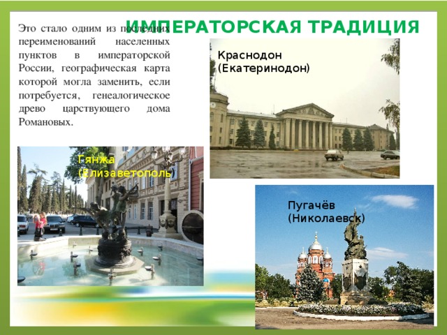императорская ТРАДИЦИЯ Это стало одним из последних переименований населенных пунктов в императорской России, географическая карта которой могла заменить, если потребуется, генеалогическое древо царствующего дома Романовых. Краснодон (Екатеринодон) Гянжа (Елизаветополь ) Пугачёв (Николаевск) 