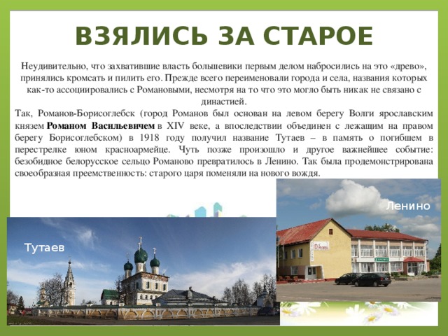ВЗЯЛИСЬ ЗА СТАРОЕ Неудивительно, что захватившие власть большевики первым делом набросились на это «древо», принялись кромсать и пилить его. Прежде всего переименовали города и села, названия которых как-то ассоциировались с Романовыми, несмотря на то что это могло быть никак не связано с династией. Так, Романов-Борисоглебск (город Романов был основан на левом берегу Волги ярославским князем  Романом Васильевичем  в XIV веке, а впоследствии объединен с лежащим на правом берегу Борисоглебском) в 1918 году получил название Тутаев – в память о погибшем в перестрелке юном красноармейце. Чуть позже произошло и другое важнейшее событие: безобидное белорусское сельцо Романово превратилось в Ленино. Так была продемонстрирована своеобразная преемственность: старого царя поменяли на нового вождя. Ленино Тутаев 
