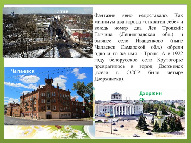 Гатчина Фантазии явно недоставало. Как минимум два города «отхватил себе» и вождь номер два Лев Троцкий: Гатчина (Ленинградская обл.) и бывшее село Иващенково (ныне Чапаевск Самарской обл.) обрели одно и то же имя – Троцк. А в 1922 году белорусское село Крутогорье превратилось в город Дзержинск (всего в СССР было четыре Дзержинска). Чапаевск Дзержинск 