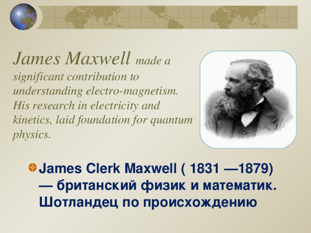 James Maxwell made a significant contribution to understanding electro-magnetism. His research in electricity and kinetics, laid foundation for quantum physics.   James Clerk Maxwell ( 1831 —1879) — британский физик и математик. Шотландец по происхождению  