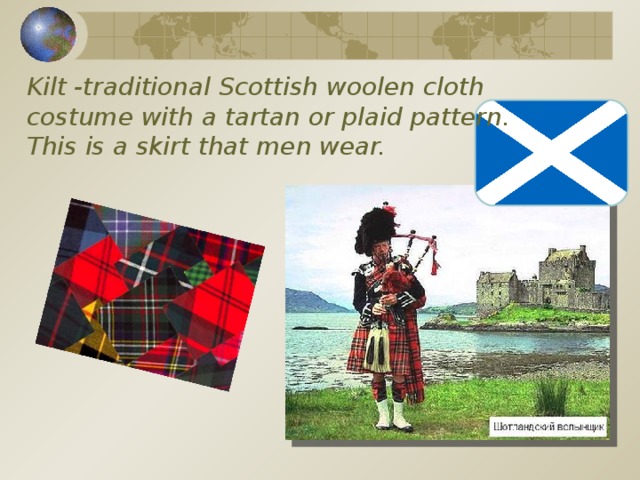 Kilt -traditional Scottish woolen cloth costume with a tartan or plaid pattern.  This is a skirt that men wear. 