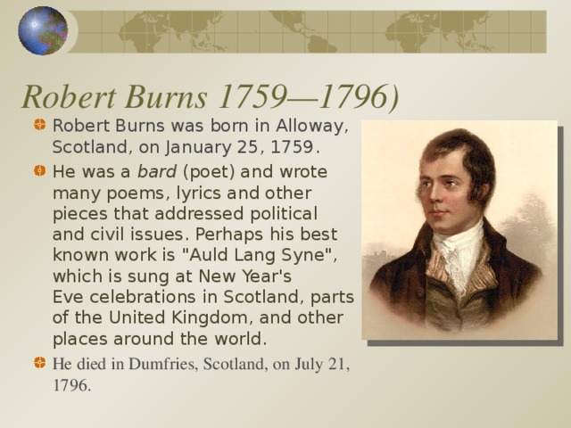 Robert Burns 1759—1796) Robert Burns was born in Alloway, Scotland, on January 25, 1759 .  He was a  bard  (poet) and wrote many poems, lyrics and other pieces that addressed political and civil issues. Perhaps his best known work is 