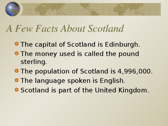 A Few Facts About Scotland The capital of Scotland is Edinburgh. The money used is called the pound sterling. The population of Scotland is 4,996,000. The language spoken is English . Scotland is part of the United Kingdom.   