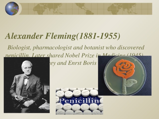  Alexander Fleming (1881-1955)   Biologist, pharmacologist and botanist who discovered penicillin. Later shared Nobel Prize in Medicine (1945) with Howard Florey and Enrst Boris Chain.   