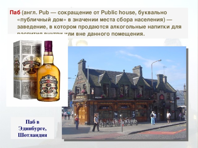 Паб (англ. Pub — сокращение от Public house, буквально «публичный дом» в значении места сбора населения) — заведение, в котором продаются алкогольные напитки для распития внутри или вне данного помещения. Паб в Эдинбурге, Шотландия 