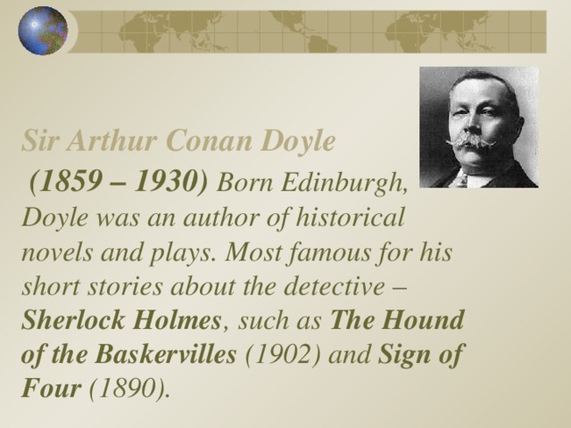 Sir Arthur Conan Doyle    (1859 – 1930) Born Edinburgh, Doyle was an author of historical novels and plays. Most famous for his short stories about the detective – Sherlock Holmes , such as  The Hound of the Baskervilles (1902) and Sign of Four (1890).   