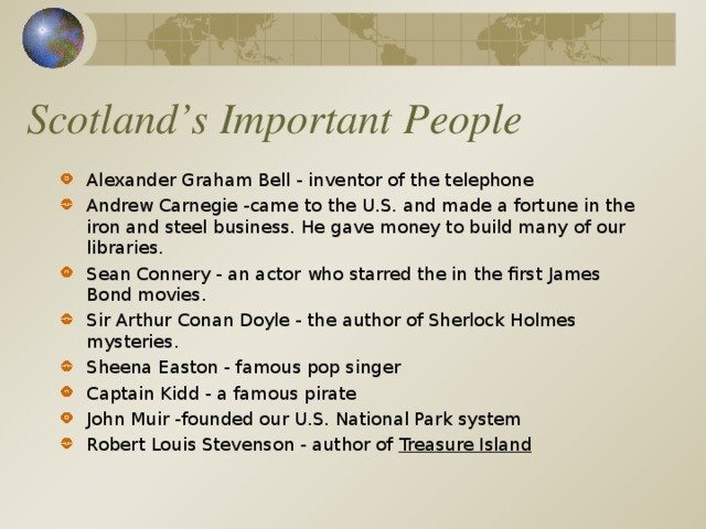 Scotland’s Important People Alexander Graham Bell - inventor of the telephone Andrew Carnegie -came to the U.S. and made a fortune in the iron and steel business. He gave money to build many of our libraries. Sean Connery - an actor who starred the in the first James Bond movies. Sir Arthur Conan Doyle - the author of Sherlock Holmes mysteries. Sheena Easton - famous pop singer Captain Kidd - a famous pirate John Muir -founded our U.S. National Park system Robert Louis Stevenson - author of Treasure Island  