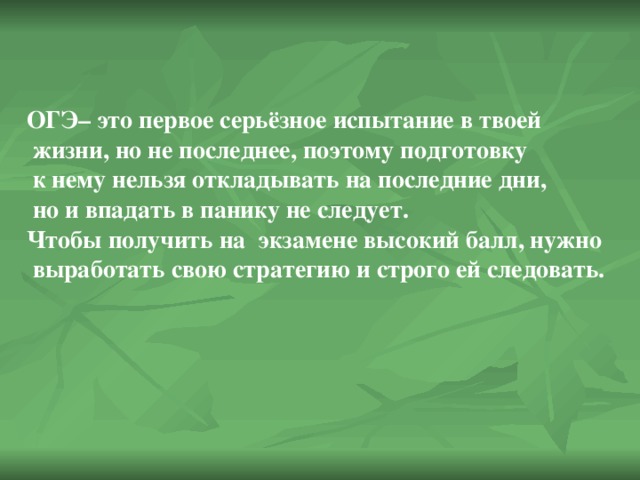 ОГЭ– это первое серьёзное испытание в твоей  жизни, но не последнее, поэтому подготовку  к нему нельзя откладывать на последние дни,  но и впадать в панику не следует. Чтобы получить на экзамене высокий балл, нужно  выработать свою стратегию и строго ей следовать.  