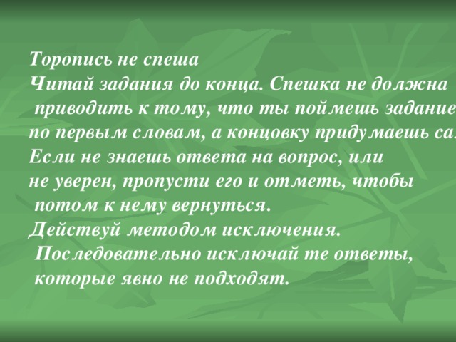 Торопись не спеша Читай задания до конца. Спешка не должна  приводить к тому, что ты поймешь задание по первым словам, а концовку придумаешь сам. Если не знаешь ответа на вопрос, или не уверен, пропусти его и отметь, чтобы  потом к нему вернуться. Действуй методом исключения.  Последовательно исключай те ответы,  которые явно не подходят. 