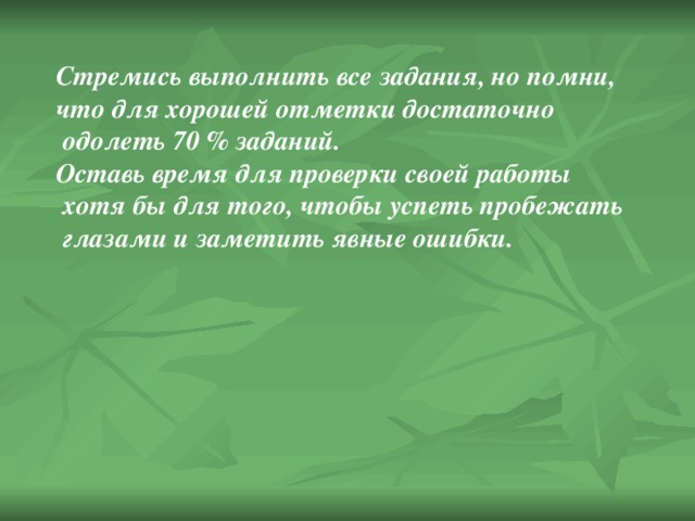 Стремись выполнить все задания, но помни, что для хорошей отметки достаточно  одолеть 70 % заданий. Оставь время для проверки своей работы  хотя бы для того, чтобы успеть пробежать  глазами и заметить явные ошибки. 