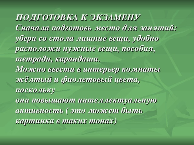 ПОДГОТОВКА К ЭКЗАМЕНУ Сначала подготовь место для занятий: убери со стола лишние вещи, удобно расположи нужные вещи, пособия, тетради, карандаши. Можно ввести в интерьер комнаты жёлтый и фиолетовый цвета, поскольку они повышают интеллектуальную активность ( это может быть картинка в таких тонах) 