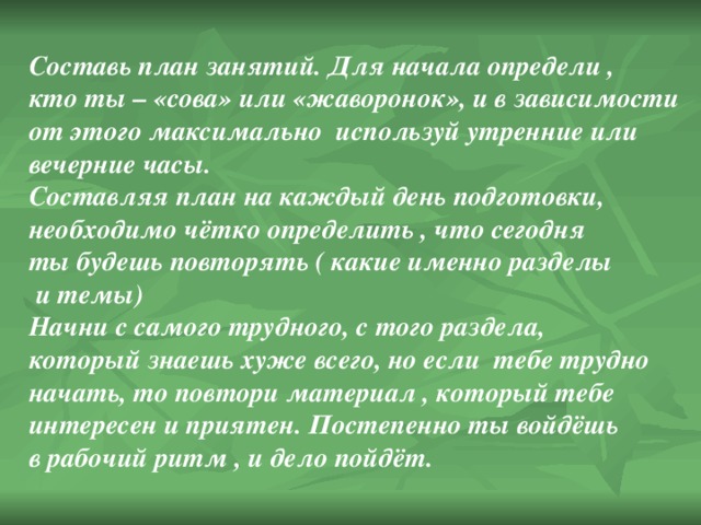 Составь план занятий. Для начала определи , кто ты – «сова» или «жаворонок», и в зависимости от этого максимально используй утренние или вечерние часы. Составляя план на каждый день подготовки, необходимо чётко определить , что сегодня ты будешь повторять ( какие именно разделы  и темы) Начни с самого трудного, с того раздела, который знаешь хуже всего, но если тебе трудно начать, то повтори материал , который тебе интересен и приятен. Постепенно ты войдёшь в рабочий ритм , и дело пойдёт. 